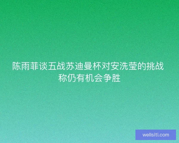陈雨菲谈五战苏迪曼杯对安洗莹的挑战 称仍有机会争胜