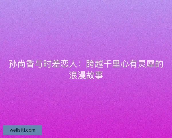 孙尚香与时差恋人：跨越千里心有灵犀的浪漫故事