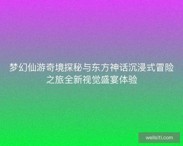 梦幻仙游奇境探秘与东方神话沉浸式冒险之旅全新视觉盛宴体验