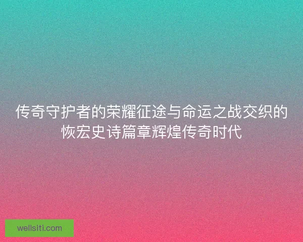 传奇守护者的荣耀征途与命运之战交织的恢宏史诗篇章辉煌传奇时代