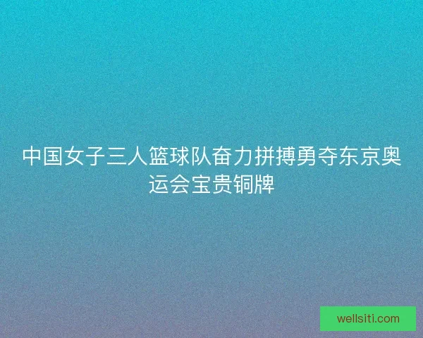 中国女子三人篮球队奋力拼搏勇夺东京奥运会宝贵铜牌