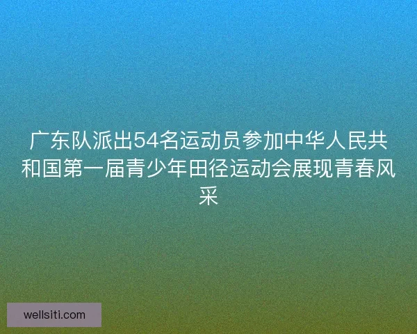 广东队派出54名运动员参加中华人民共和国第一届青少年田径运动会展现青春风采
