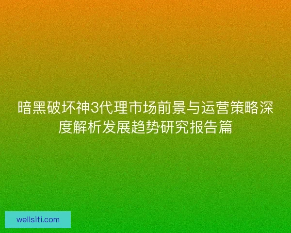 暗黑破坏神3代理市场前景与运营策略深度解析发展趋势研究报告篇