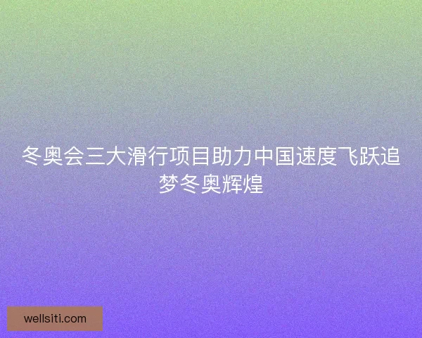 冬奥会三大滑行项目助力中国速度飞跃追梦冬奥辉煌