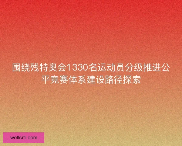 围绕残特奥会1330名运动员分级推进公平竞赛体系建设路径探索