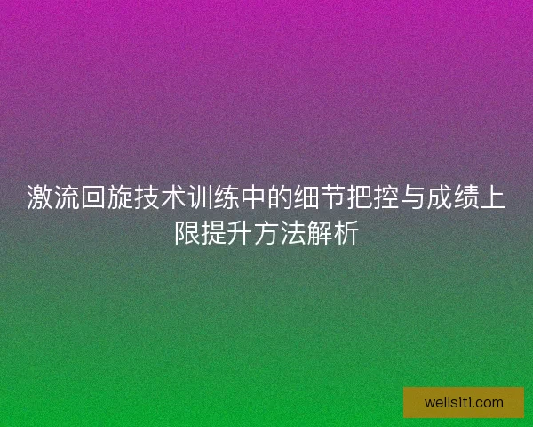 激流回旋技术训练中的细节把控与成绩上限提升方法解析