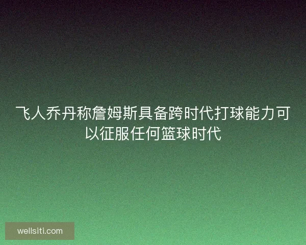 飞人乔丹称詹姆斯具备跨时代打球能力可以征服任何篮球时代
