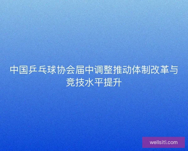 中国乒乓球协会届中调整推动体制改革与竞技水平提升
