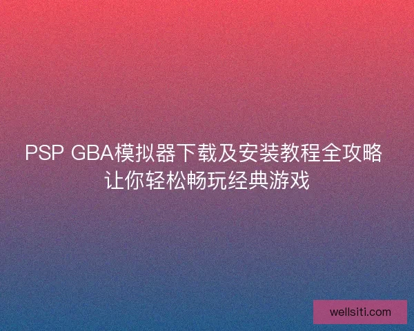 PSP GBA模拟器下载及安装教程全攻略 让你轻松畅玩经典游戏