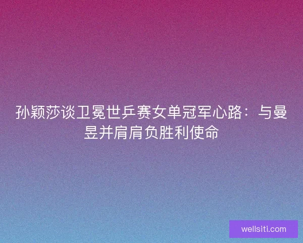 孙颖莎谈卫冕世乒赛女单冠军心路：与曼昱并肩肩负胜利使命