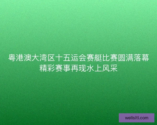 粤港澳大湾区十五运会赛艇比赛圆满落幕精彩赛事再现水上风采
