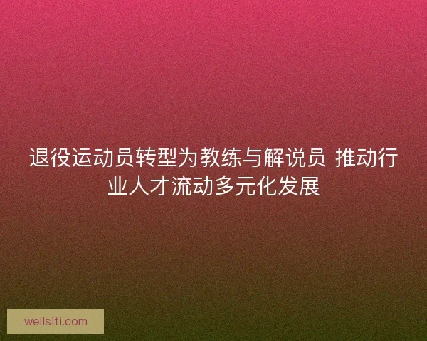 退役运动员转型为教练与解说员 推动行业人才流动多元化发展