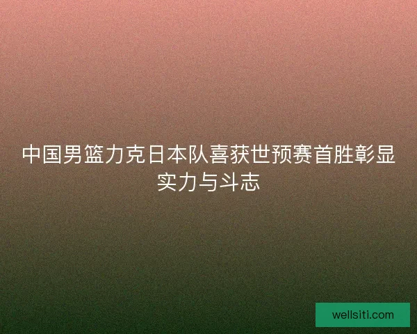 中国男篮力克日本队喜获世预赛首胜彰显实力与斗志
