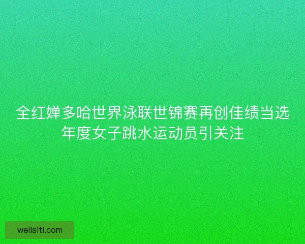 全红婵多哈世界泳联世锦赛再创佳绩当选年度女子跳水运动员引关注