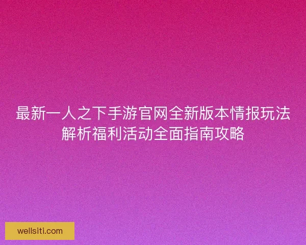 最新一人之下手游官网全新版本情报玩法解析福利活动全面指南攻略