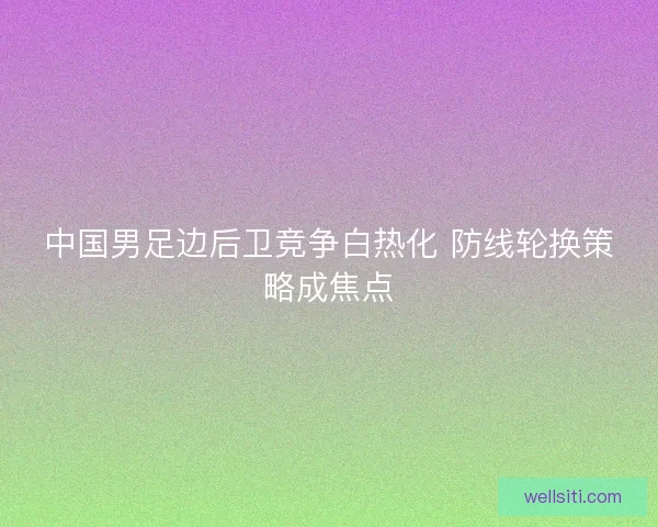 中国男足边后卫竞争白热化 防线轮换策略成焦点