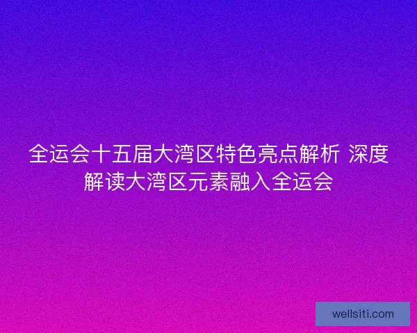 全运会十五届大湾区特色亮点解析 深度解读大湾区元素融入全运会