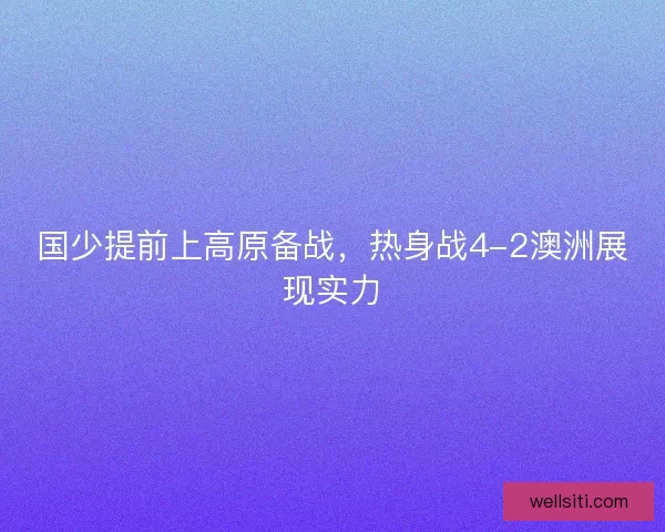 国少提前上高原备战,热身战4-2澳洲展现实力 国少提前上高原备战,热身战4-2澳洲展现实力