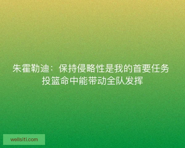 朱霍勒迪：保持侵略性是我的首要任务 投篮命中能带动全队发挥
