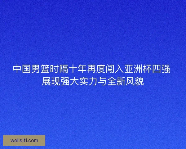 中国男篮时隔十年再度闯入亚洲杯四强 展现强大实力与全新风貌