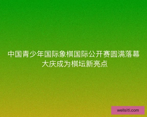 中国青少年国际象棋国际公开赛圆满落幕 大庆成为棋坛新亮点