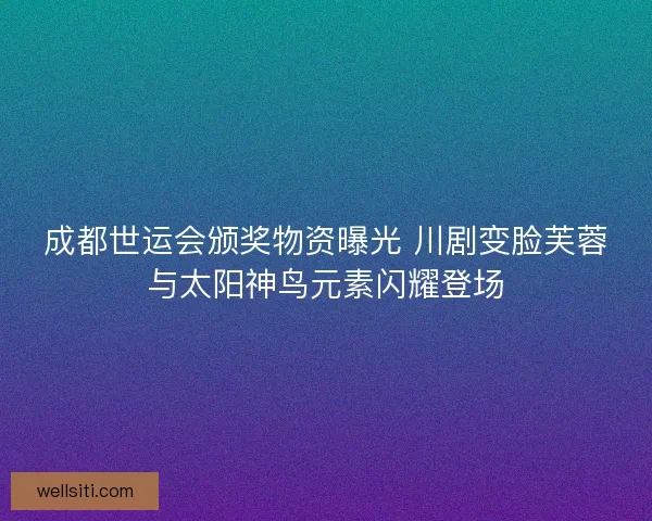 成都世运会颁奖物资曝光 川剧变脸芙蓉与太阳神鸟元素闪耀登场