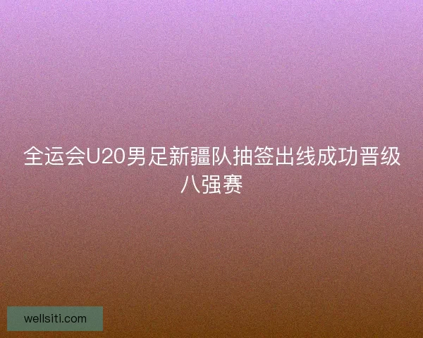 全运会U20男足新疆队抽签出线成功晋级八强赛