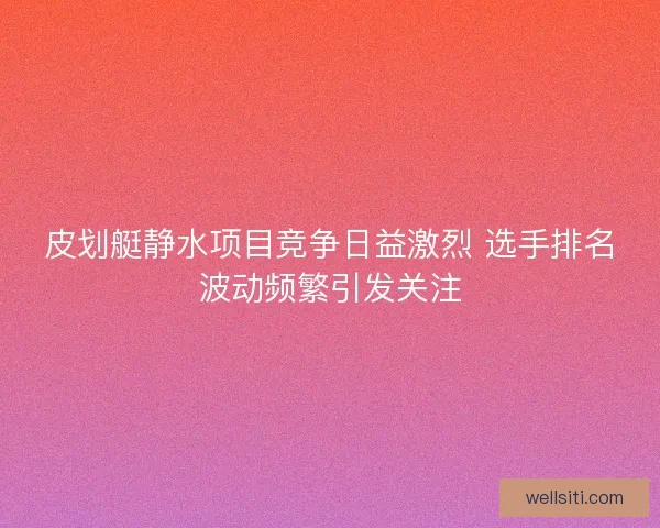 皮划艇静水项目竞争日益激烈 选手排名波动频繁引发关注
